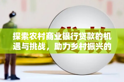 炎陵探索农村商业银行贷款的机遇与挑战，助力乡村振兴的金融引擎