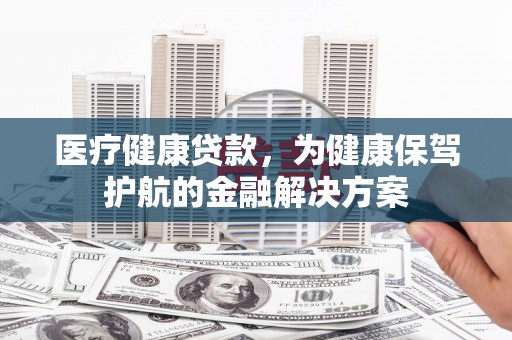 炎陵医疗健康贷款，为健康保驾护航的金融解决方案