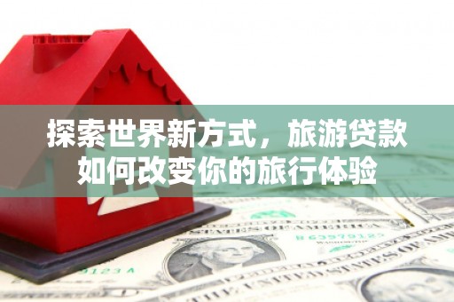 炎陵探索世界新方式，旅游贷款如何改变你的旅行体验